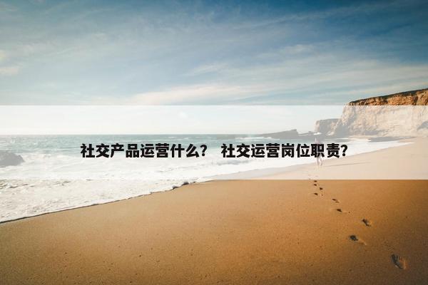 社交产品运营什么? 社交运营岗位职责?