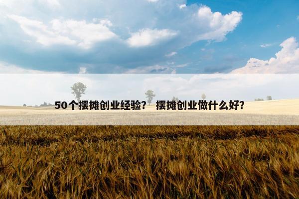 50个摆摊创业经验? 摆摊创业做什么好?