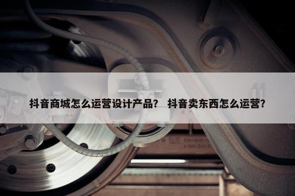 抖音商城怎么运营设计产品？ 抖音卖东西怎么运营？