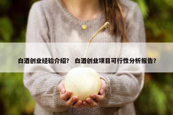 白酒创业经验介绍? 白酒创业项目可行性分析报告?