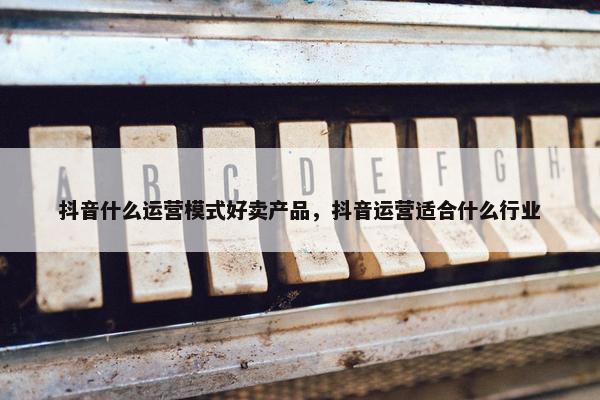抖音什么运营模式好卖产品，抖音运营适合什么行业