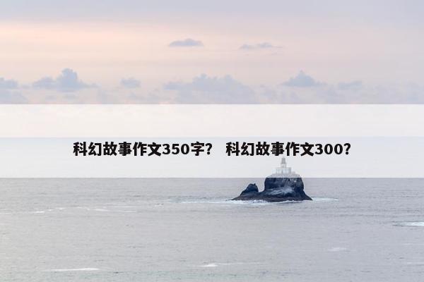 科幻故事作文350字? 科幻故事作文300?