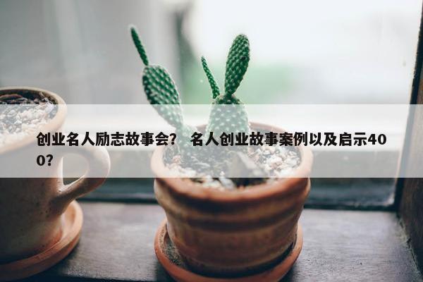 创业名人励志故事会? 名人创业故事案例以及启示400?