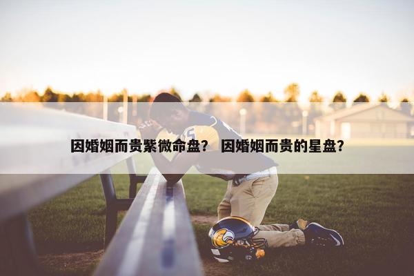 因婚姻而贵紫微命盘？ 因婚姻而贵的星盘？