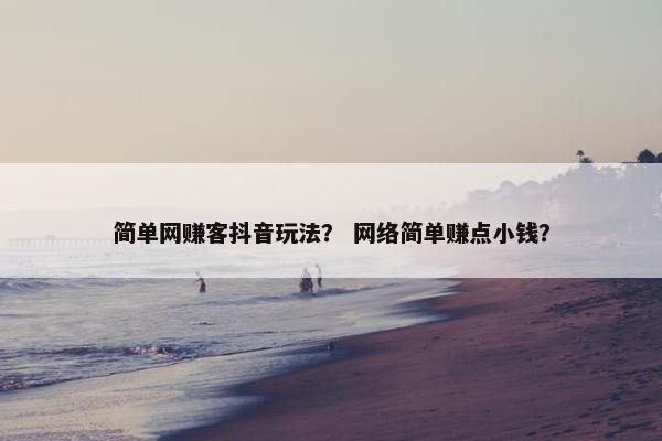 简单网赚客抖音玩法？ 网络简单赚点小钱？
