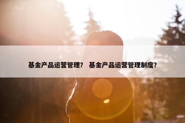 基金产品运营管理? 基金产品运营管理制度?