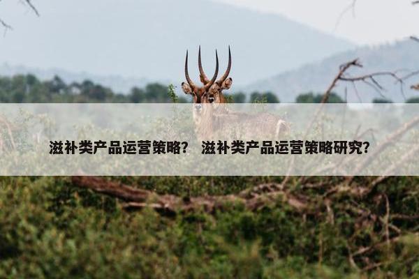 滋补类产品运营策略? 滋补类产品运营策略研究? 滋补类产品运营策略? 滋补类产品运营策略研究?