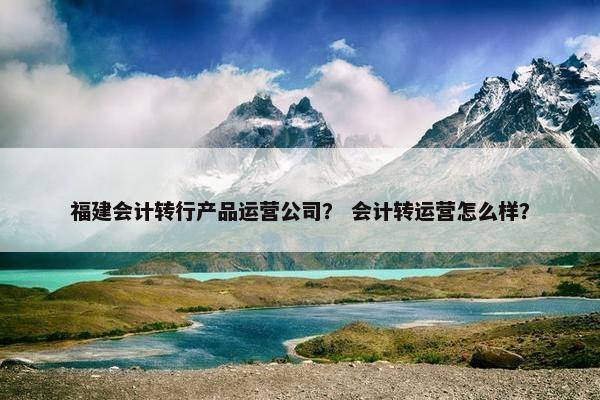 福建会计转行产品运营公司? 会计转运营怎么样?