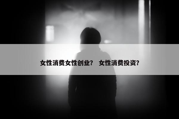 女性消费女性创业？ 女性消费投资？