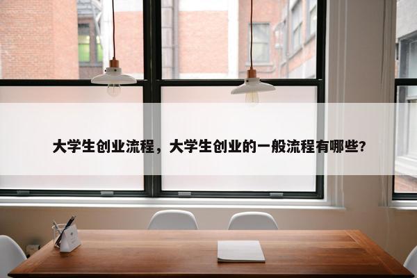 大学生创业流程，大学生创业的一般流程有哪些?