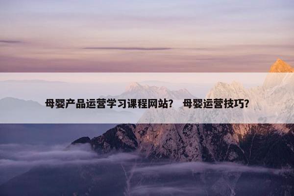 母婴产品运营学习课程网站？ 母婴运营技巧？
