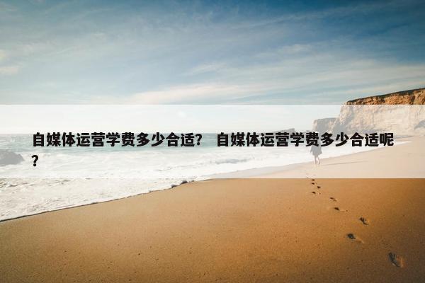 自媒体运营学费多少合适? 自媒体运营学费多少合适呢?