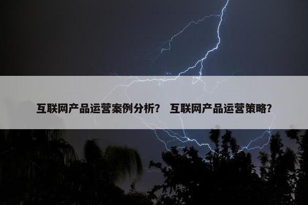 互联网产品运营案例分析? 互联网产品运营策略?