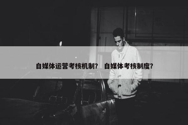 自媒体运营考核机制？ 自媒体考核制度？