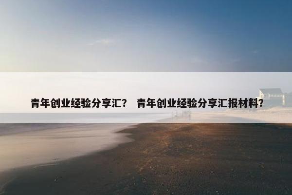 青年创业经验分享汇？ 青年创业经验分享汇报材料？