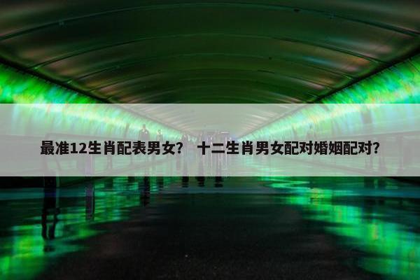 最准12生肖配表男女？ 十二生肖男女配对婚姻配对？