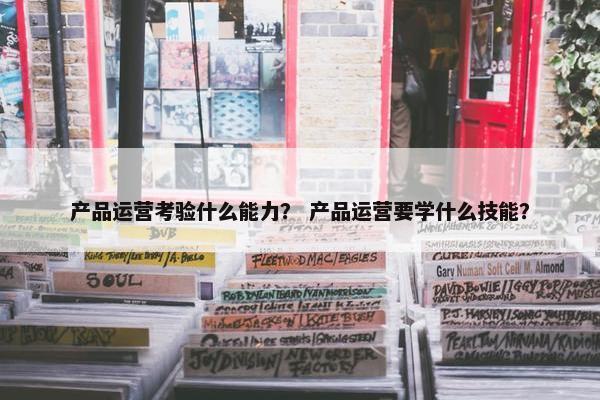 产品运营考验什么能力？ 产品运营要学什么技能？
