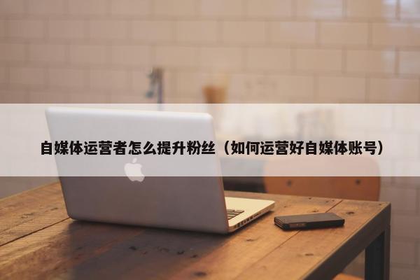 自媒体运营者怎么提升粉丝(如何运营好自媒体账号) 自媒体运营者怎么提升粉丝(如何运营好自媒体账号)