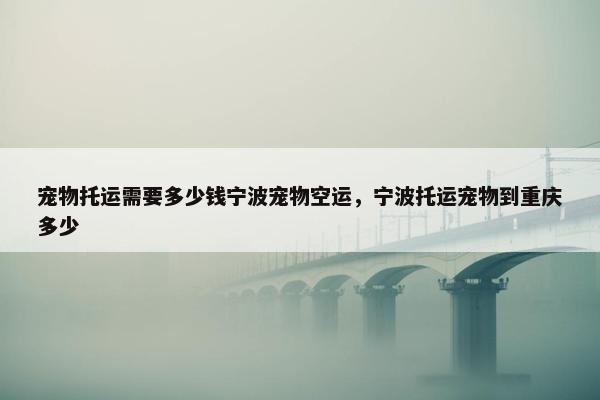 宠物托运需要多少钱宁波宠物空运，宁波托运宠物到重庆多少
