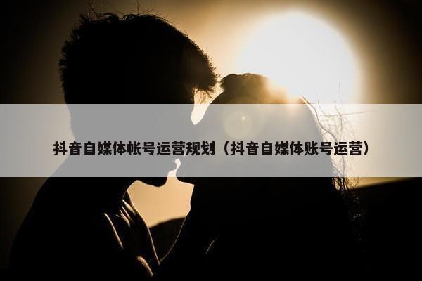抖音自媒体帐号运营规划（抖音自媒体账号运营）