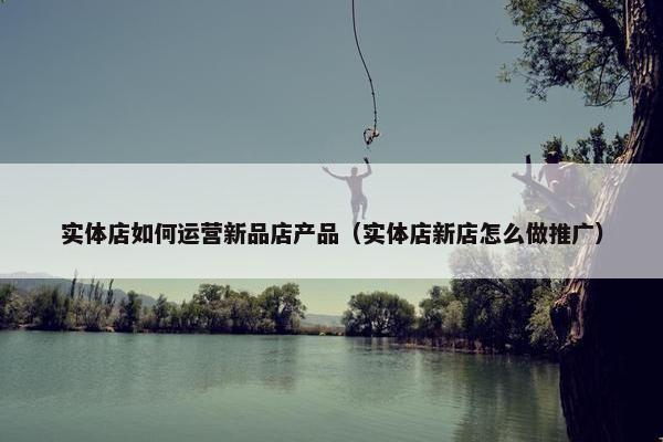 实体店如何运营新品店产品（实体店新店怎么做推广）
