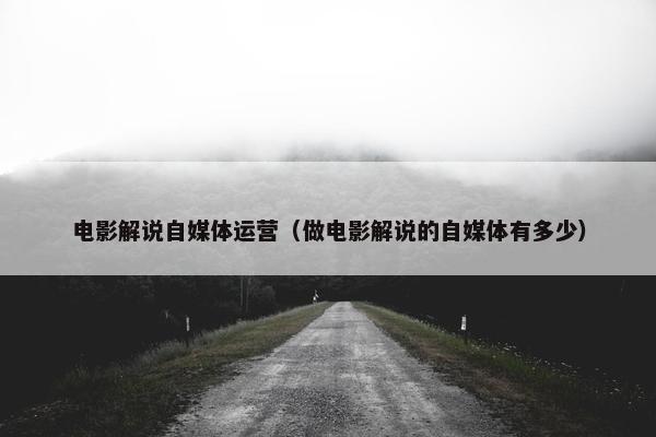 电影解说自媒体运营（做电影解说的自媒体有多少）