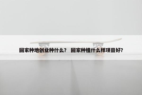 回家种地创业种什么? 回家种植什么样项目好?