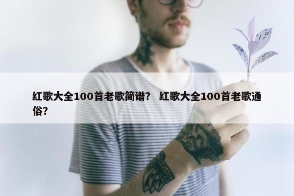 红歌大全100首老歌简谱？ 红歌大全100首老歌通俗？