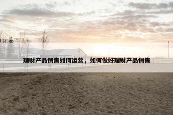 理财产品销售如何运营，如何做好理财产品销售