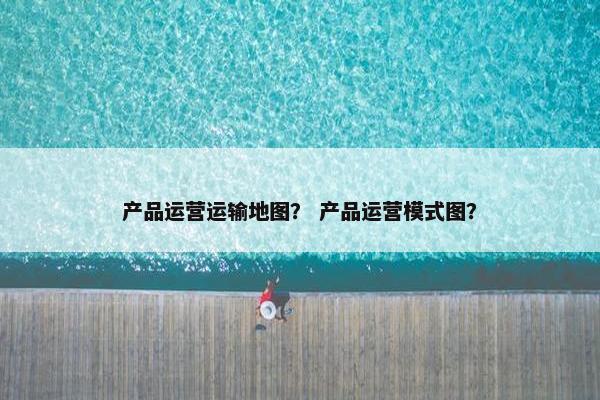 产品运营运输地图？ 产品运营模式图？