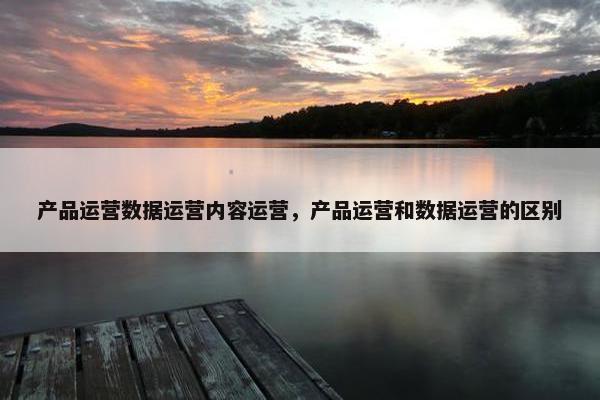 产品运营数据运营内容运营，产品运营和数据运营的区别