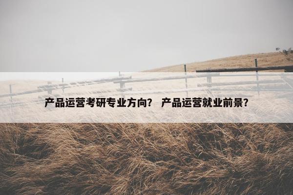 产品运营考研专业方向？ 产品运营就业前景？