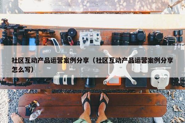 社区互动产品运营案例分享(社区互动产品运营案例分享怎么写)