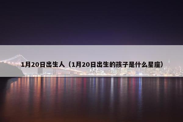 1月20日出生人(1月20日出生的孩子是什么星座)
