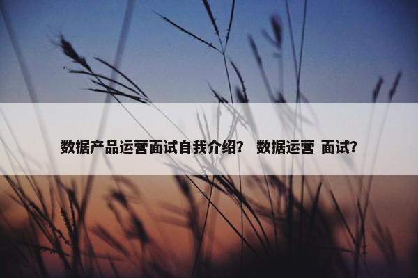 数据产品运营面试自我介绍? 数据运营 面试?