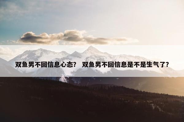 双鱼男不回信息心态？ 双鱼男不回信息是不是生气了？