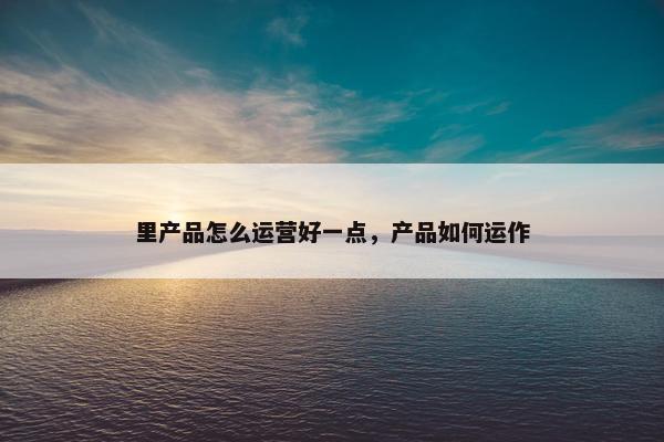 里产品怎么运营好一点，产品如何运作