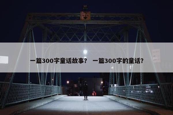 一篇300字童话故事？ 一篇300字的童话？