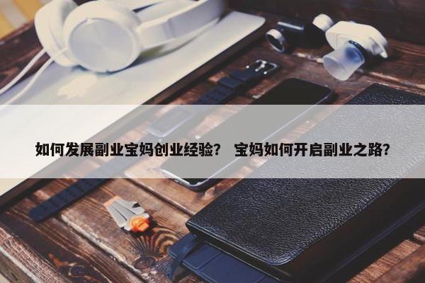 如何发展副业宝妈创业经验？ 宝妈如何开启副业之路？