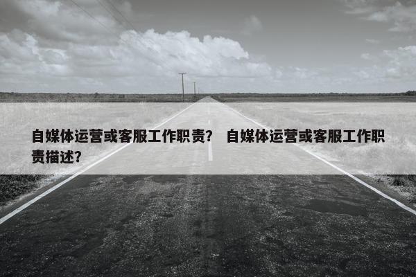 自媒体运营或客服工作职责？ 自媒体运营或客服工作职责描述？