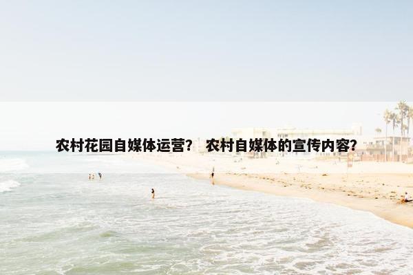 农村花园自媒体运营？ 农村自媒体的宣传内容？