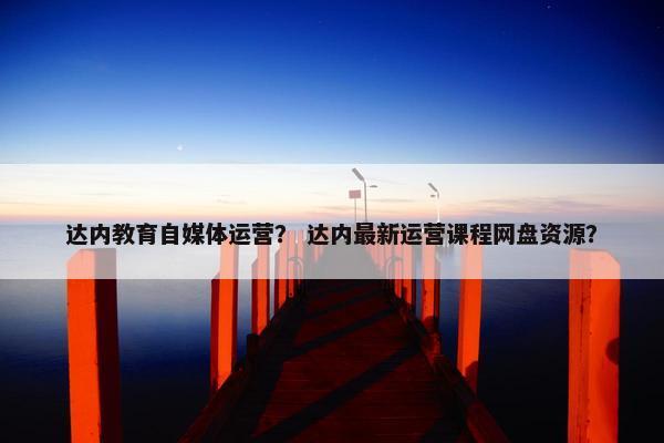 达内教育自媒体运营？ 达内最新运营课程网盘资源？