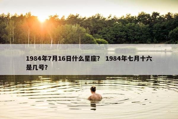 1984年7月16日什么星座？ 1984年七月十六是几号？