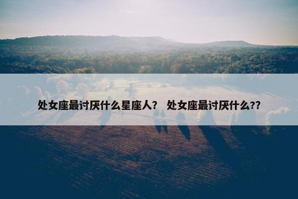 处女座最讨厌什么星座人？ 处女座最讨厌什么?？