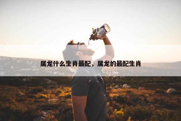 属龙什么生肖最配，属龙的最配生肖