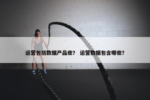 运营包括数据产品些？ 运营数据包含哪些？