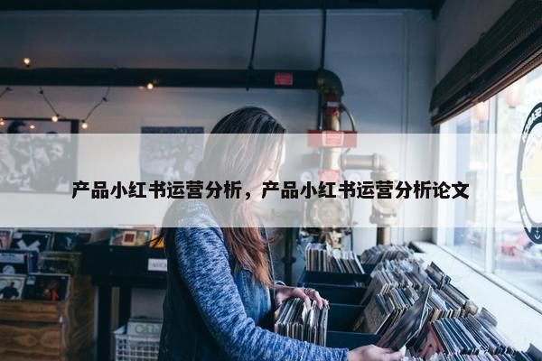 产品小红书运营分析，产品小红书运营分析论文