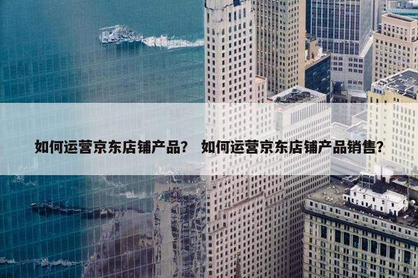 如何运营京东店铺产品？ 如何运营京东店铺产品销售？