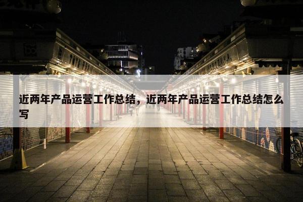 近两年产品运营工作总结，近两年产品运营工作总结怎么写