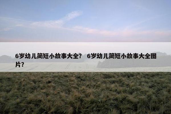 6岁幼儿简短小故事大全？ 6岁幼儿简短小故事大全图片？